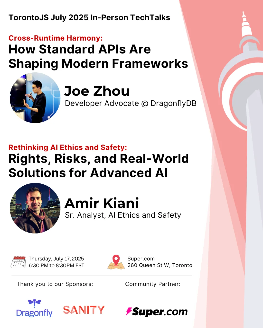 A poster with a white background and the CN Tower sillouete on the right. On the left side it reads, from top to bottom: Toronto JS July 2025 In-Person Tech Talks; Cross-Runtime Harmony: How Standard APIs Are Shaping Modern Frameworks. (A Picture of Joe Zhou) Joe Zhou - Developer Advocate @ DragonflyDB; Rethinking AI Ethics and Safety: Rights, Risks, and Real-World Solutions for Advanced AI. (A picture of Amir Kiani) Amir Kiani - Sr. Analyst, AI Ethics and Safety; Thursday, July 17, 2025, 6:30 PM to 8:30 PM EST. Super.com, 260 Queen St w, Toronto; Thank you to our Sponsors: (Logos for DragonflyDB and Sanity); Community Partner: (Logo for super.com)