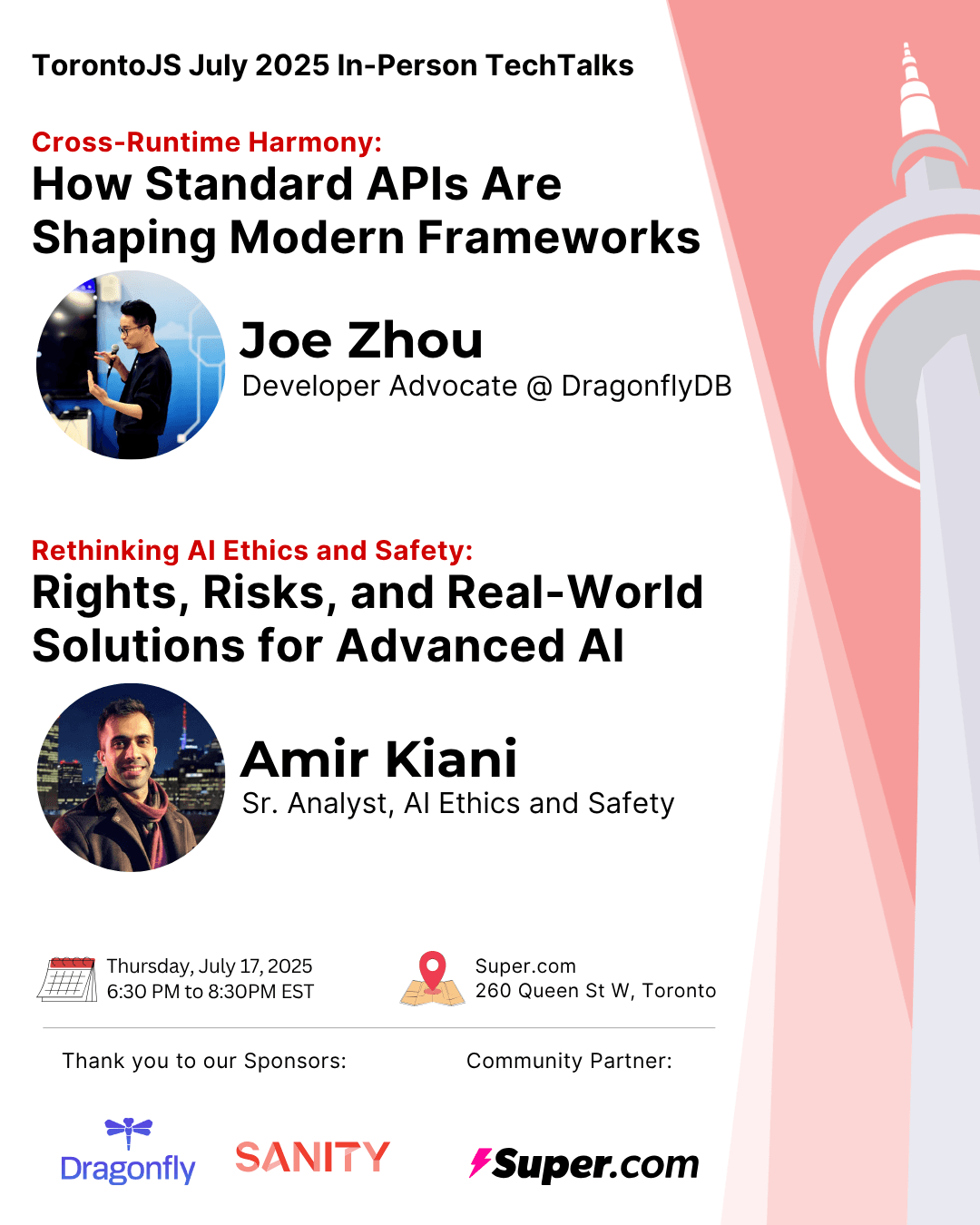 A poster with a white background and the CN Tower sillouete on the right. On the left side it reads, from top to bottom: Toronto JS July 2025 In-Person Tech Talks; Cross-Runtime Harmony: How Standard APIs Are Shaping Modern Frameworks. (A Picture of Joe Zhou) Joe Zhou - Developer Advocate @ DragonflyDB; Rethinking AI Ethics and Safety: Rights, Risks, and Real-World Solutions for Advanced AI. (A picture of Amir Kiani) Amir Kiani - Sr. Analyst, AI Ethics and Safety; Thursday, July 17, 2025, 6:30 PM to 8:30 PM EST. Super.com, 260 Queen St w, Toronto; Thank you to our Sponsors: (Logos for DragonflyDB and Sanity); Community Partner: (Logo for super.com)